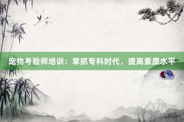 宠物考验师培训：掌抓专科时代，提高素质水平